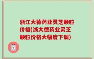 浙江大德药业灵芝颗粒价格(浙大德药业灵芝颗粒价格大幅度下调)