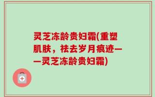 灵芝冻龄贵妇霜(重塑肌肤，祛去岁月痕迹——灵芝冻龄贵妇霜)