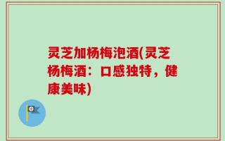 灵芝加杨梅泡酒(灵芝杨梅酒：口感独特，健康美味)