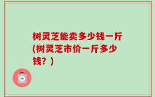 树灵芝能卖多少钱一斤(树灵芝市价一斤多少钱？)