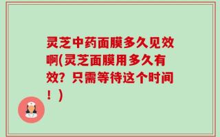 灵芝中药面膜多久见效啊(灵芝面膜用多久有效？只需等待这个时间！)