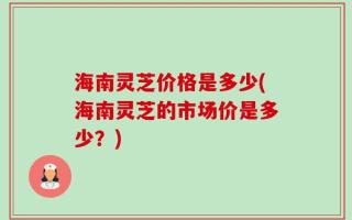 海南灵芝价格是多少(海南灵芝的市场价是多少？)