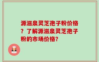 源滋泉灵芝孢子粉价格？了解源滋泉灵芝孢子粉的市场价格？