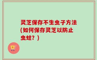 灵芝保存不生虫子方法(如何保存灵芝以防止虫蛀？)