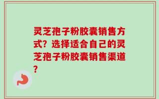 灵芝孢子粉胶囊销售方式？选择适合自己的灵芝孢子粉胶囊销售渠道？
