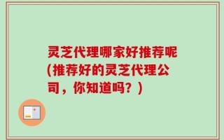 灵芝代理哪家好推荐呢(推荐好的灵芝代理公司，你知道吗？)