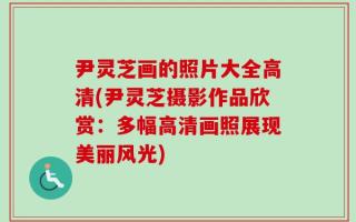 尹灵芝画的照片大全高清(尹灵芝摄影作品欣赏：多幅高清画照展现美丽风光)