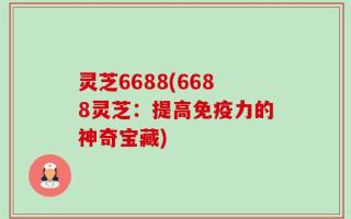 灵芝6688(6688灵芝：提高免疫力的神奇宝藏)