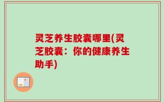 灵芝养生胶囊哪里(灵芝胶囊：你的健康养生助手)