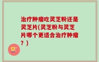 治疗肿瘤吃灵芝粉还是灵芝片(灵芝粉与灵芝片哪个更适合治疗肿瘤？)