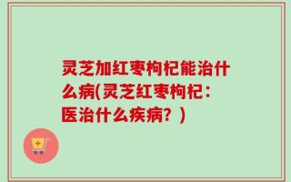 灵芝加红枣枸杞能治什么病(灵芝红枣枸杞：医治什么疾病？)