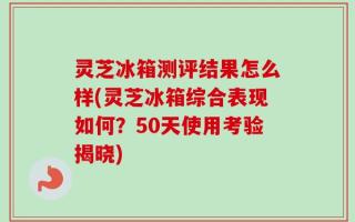 灵芝冰箱测评结果怎么样(灵芝冰箱综合表现如何？50天使用考验揭晓)