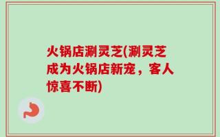 火锅店涮灵芝(涮灵芝成为火锅店新宠，客人惊喜不断)