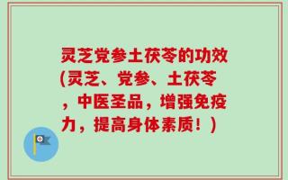 灵芝党参土茯苓的功效(灵芝、党参、土茯苓，中医圣品，增强免疫力，提高身体素质！)