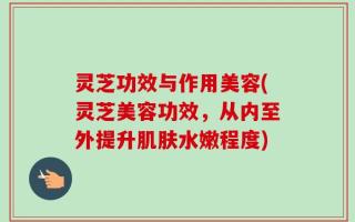 灵芝功效与作用美容(灵芝美容功效，从内至外提升肌肤水嫩程度)