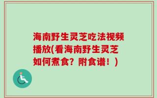 海南野生灵芝吃法视频播放(看海南野生灵芝如何煮食？附食谱！)
