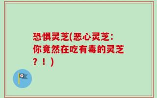 恐惧灵芝(恶心灵芝：你竟然在吃有毒的灵芝？！)