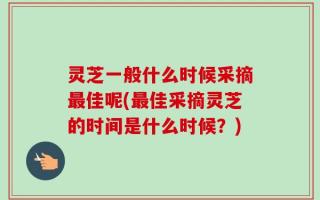 灵芝一般什么时候采摘最佳呢(最佳采摘灵芝的时间是什么时候？)