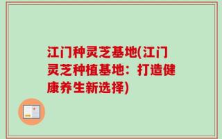 江门种灵芝基地(江门灵芝种植基地：打造健康养生新选择)