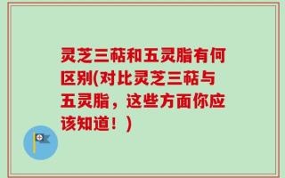 灵芝三萜和五灵脂有何区别(对比灵芝三萜与五灵脂，这些方面你应该知道！)