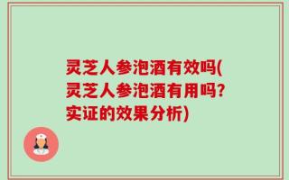 灵芝人参泡酒有效吗(灵芝人参泡酒有用吗？实证的效果分析)