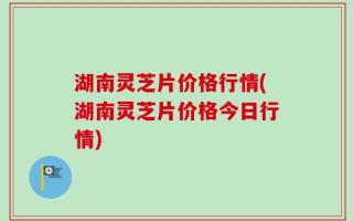 湖南灵芝片价格行情(湖南灵芝片价格今日行情)