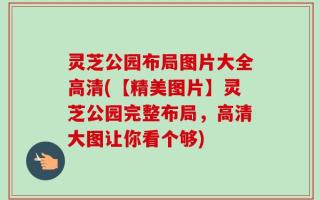 灵芝公园布局图片大全高清(【精美图片】灵芝公园完整布局，高清大图让你看个够)