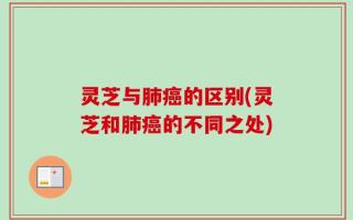 灵芝与肺癌的区别(灵芝和肺癌的不同之处)