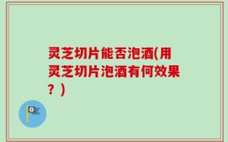 灵芝切片能否泡酒(用灵芝切片泡酒有何效果？)