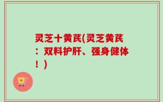 灵芝十黄芪(灵芝黄芪：双料护肝、强身健体！)