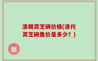 清朝灵芝碗价格(清代灵芝碗售价是多少？)