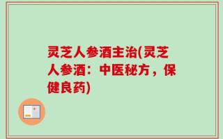 灵芝人参酒主治(灵芝人参酒：中医秘方，保健良药)