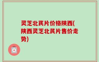 灵芝北芪片价格陕西(陕西灵芝北芪片售价走势)
