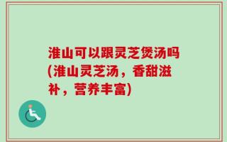 淮山可以跟灵芝煲汤吗(淮山灵芝汤，香甜滋补，营养丰富)
