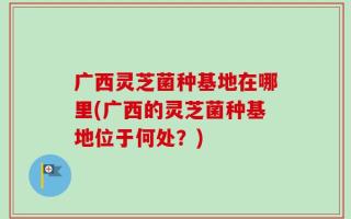 广西灵芝菌种基地在哪里(广西的灵芝菌种基地位于何处？)