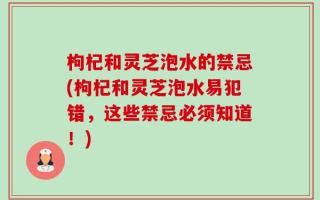 枸杞和灵芝泡水的禁忌(枸杞和灵芝泡水易犯错，这些禁忌必须知道！)