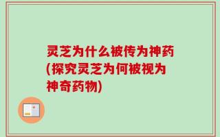 灵芝为什么被传为神药(探究灵芝为何被视为神奇药物)
