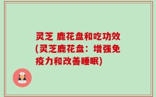 灵芝 鹿花盘和吃功效(灵芝鹿花盘：增强免疫力和改善睡眠)