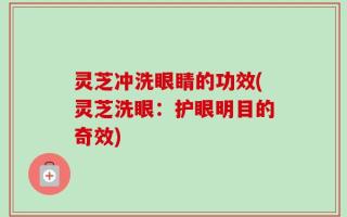 灵芝冲洗眼睛的功效(灵芝洗眼：护眼明目的奇效)