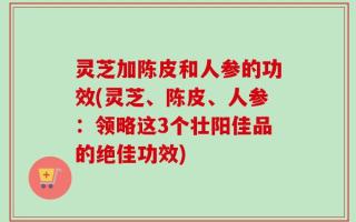 灵芝加陈皮和人参的功效(灵芝、陈皮、人参：领略这3个壮阳佳品的绝佳功效)