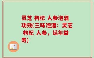 灵芝 枸杞 人参泡酒功效(三味泡酒：灵芝 枸杞 人参，延年益寿)