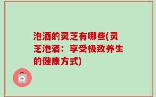 泡酒的灵芝有哪些(灵芝泡酒：享受极致养生的健康方式)