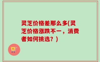灵芝价格差那么多(灵芝价格涨跌不一，消费者如何挑选？)