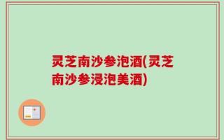 灵芝南沙参泡酒(灵芝南沙参浸泡美酒)