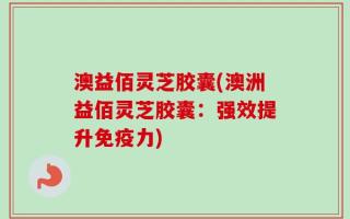 澳益佰灵芝胶囊(澳洲益佰灵芝胶囊：强效提升免疫力)