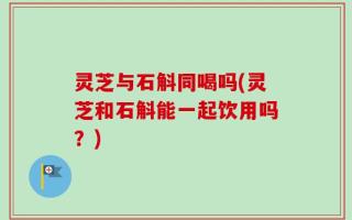 灵芝与石斛同喝吗(灵芝和石斛能一起饮用吗？)