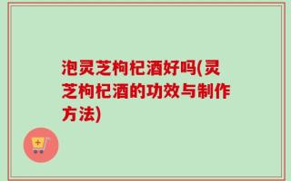 泡灵芝枸杞酒好吗(灵芝枸杞酒的功效与制作方法)