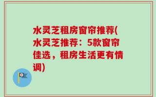 水灵芝租房窗帘推荐(水灵芝推荐：5款窗帘佳选，租房生活更有情调)