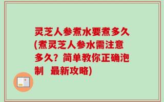 灵芝人参煮水要煮多久(煮灵芝人参水需注意多久？简单教你正确泡制  最新攻略)