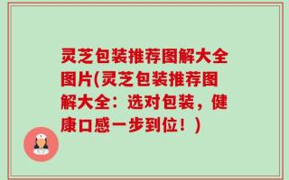灵芝包装推荐图解大全图片(灵芝包装推荐图解大全：选对包装，健康口感一步到位！)